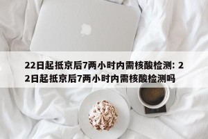 22日起抵京后7两小时内需核酸检测: 22日起抵京后7两小时内需核酸检测吗 