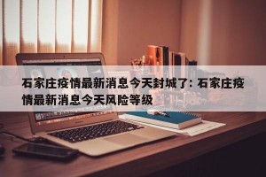 石家庄疫情最新消息今天封城了: 石家庄疫情最新消息今天风险等级 