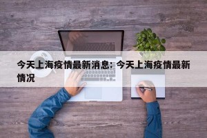 今天上海疫情最新消息: 今天上海疫情最新情况 