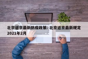 北京返京最新防疫政策: 北京返京最新规定2021年2月 