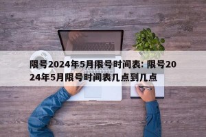 限号2024年5月限号时间表: 限号2024年5月限号时间表几点到几点 
