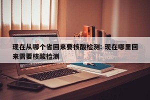 现在从哪个省回来要核酸检测: 现在哪里回来需要核酸检测 