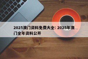 2025澳门资料免费大全: 2025年澳门全年资料公开 