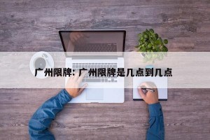 广州限牌: 广州限牌是几点到几点 