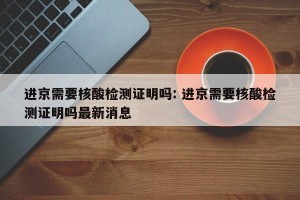 进京需要核酸检测证明吗: 进京需要核酸检测证明吗最新消息 
