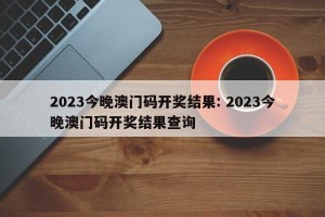 2023今晚澳门码开奖结果: 2023今晚澳门码开奖结果查询 