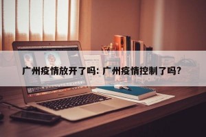 广州疫情放开了吗: 广州疫情控制了吗? 