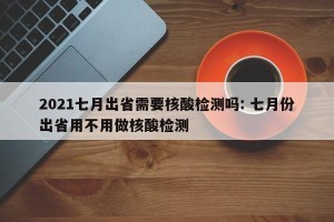 2021七月出省需要核酸检测吗: 七月份出省用不用做核酸检测 