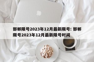 邯郸限号2023年12月最新限号: 邯郸限号2023年12月最新限号时间 