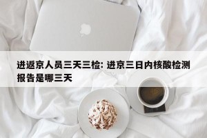 进返京人员三天三检: 进京三日内核酸检测报告是哪三天 