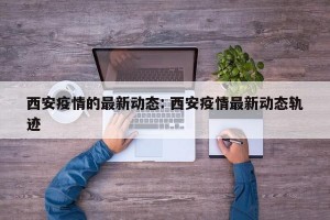 西安疫情的最新动态: 西安疫情最新动态轨迹 