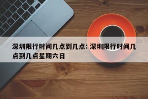 深圳限行时间几点到几点: 深圳限行时间几点到几点星期六日 