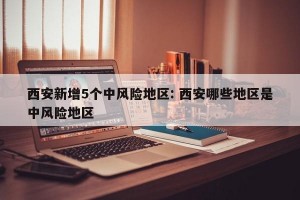 西安新增5个中风险地区: 西安哪些地区是中风险地区 