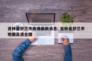 吉林省舒兰市疫情最新消息: 吉林省舒兰市地图高清全图 