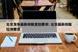 北京发布最新核酸查验要求: 北京最新核酸检测要求 