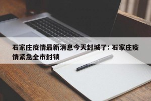 石家庄疫情最新消息今天封城了: 石家庄疫情紧急全市封锁 