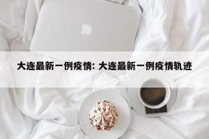大连最新一例疫情: 大连最新一例疫情轨迹 