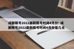成都限号2022最新限号时间4月份: 成都限号2022最新限号时间4月份是几点 