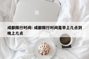 成都限行时间: 成都限行时间是早上几点到晚上几点 
