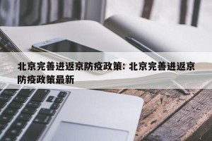 北京完善进返京防疫政策: 北京完善进返京防疫政策最新 