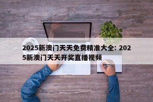 2025新澳门天天免费精准大全: 2025新澳门天天开奖直播视频 