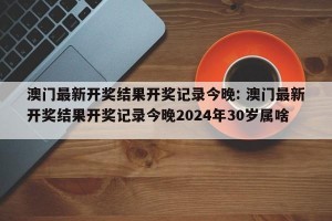 澳门最新开奖结果开奖记录今晚: 澳门最新开奖结果开奖记录今晚2024年30岁属啥 