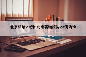 北京新增27例: 北京新增报告22例确诊 