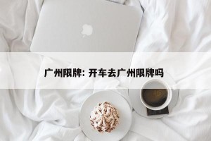 广州限牌: 开车去广州限牌吗 