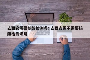 去西安需要核酸检测吗: 去西安需不需要核酸检测证明 
