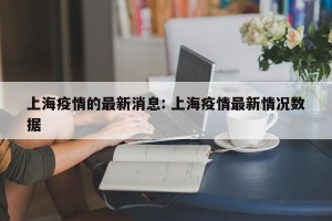 上海疫情的最新消息: 上海疫情最新情况数据 