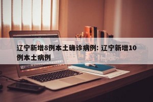 辽宁新增8例本土确诊病例: 辽宁新增10例本土病例 