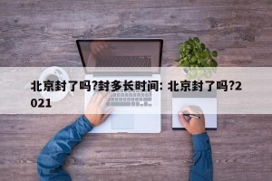 北京封了吗?封多长时间: 北京封了吗?2021 