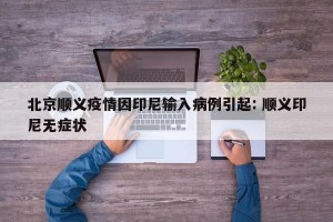 北京顺义疫情因印尼输入病例引起: 顺义印尼无症状 
