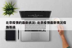 北京疫情的最新状况: 北京疫情最新情况疫情等级 