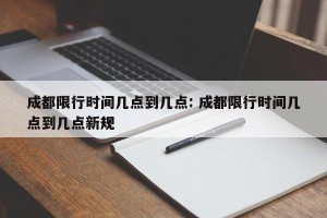 成都限行时间几点到几点: 成都限行时间几点到几点新规 