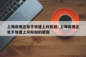 上海疫情正处于快速上升阶段: 上海疫情正处于快速上升阶段的原因 
