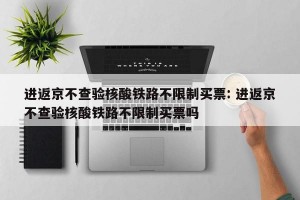 进返京不查验核酸铁路不限制买票: 进返京不查验核酸铁路不限制买票吗 