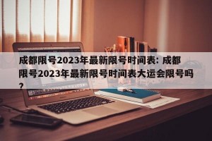 成都限号2023年最新限号时间表: 成都限号2023年最新限号时间表大运会限号吗? 
