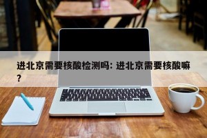 进北京需要核酸检测吗: 进北京需要核酸嘛? 