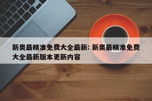 新奥最精准免费大全最新: 新奥最精准免费大全最新版本更新内容 