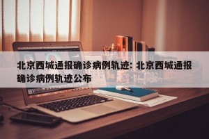 北京西城通报确诊病例轨迹: 北京西城通报确诊病例轨迹公布 