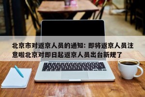 北京市对返京人员的通知: 即将返京人员注意啦北京对即日起返京人员出台新规了 
