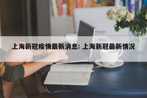 上海新冠疫情最新消息: 上海新冠最新情况 