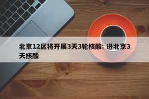 北京12区将开展3天3轮核酸: 进北京3天核酸 