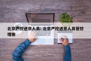 北京严控进京人员: 北京严控进京人员管控措施 