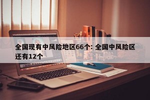全国现有中风险地区66个: 全国中风险区还有12个 