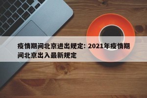 疫情期间北京进出规定: 2021年疫情期间北京出入最新规定 