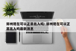 郑州现在可以正常出入吗: 郑州现在可以正常出入吗最新消息 
