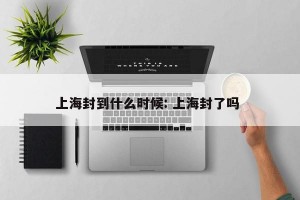 上海封到什么时候: 上海封了吗 