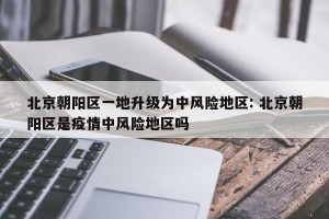 北京朝阳区一地升级为中风险地区: 北京朝阳区是疫情中风险地区吗 